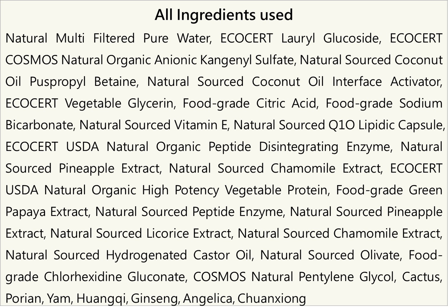 天然多重過濾純水、ECOCERT月桂基葡糖苷、ECOCERT COSMOS天然有機陰離子烷基醚硫酸鹽、天然來源椰油醯胺丙基甜菜鹼、天然來源椰子油介面活性劑、ECOCERT植物性甘油、食品級檸檬酸、食品級碳酸氫鈉、天然來源維生素E、天然來源Q10微脂囊、ECOCERT USDA天然有機高效植物蛋白竹萃酶、食品級青木瓜萃取物、天然來源胜肽分解酵素、天然來源鳳梨萃取物、天然來源甘草萃取、天然來源洋甘菊萃取物、天然來源氫化蓖麻油、天然來源橄欖油酸酯、食品級葡萄糖酸氯己定、COSMOS天然Pentylene Glycol、天然中草藥：仙人掌、伏苓、山藥、黃耆、人蔘、當歸、川芎