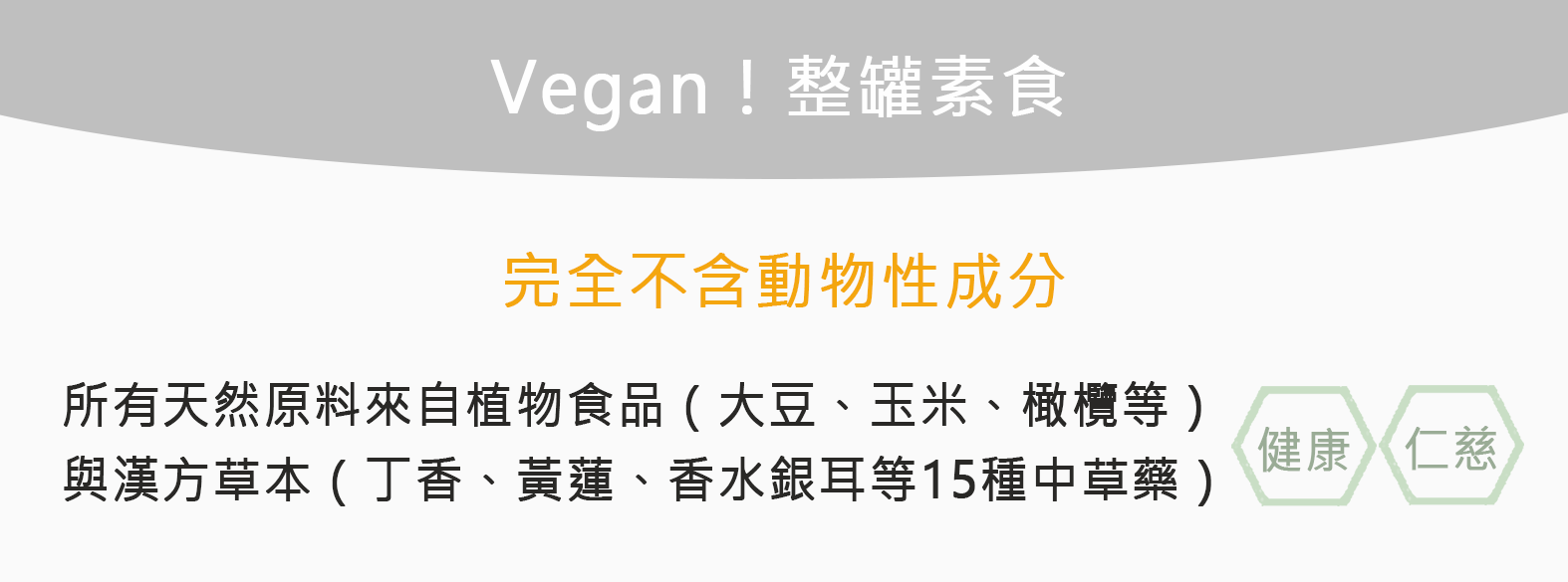 Vegan!整罐素食，完成不含動物性成份，所有天然原料來自植物食品(大豆、玉米、橄欖等) 與漢方草本(丁香、黃蓮、香水銀耳等15種中草藥)